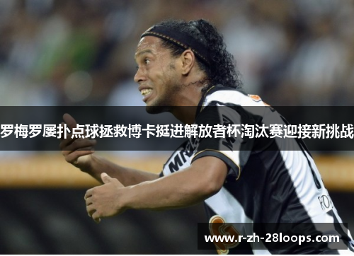 罗梅罗屡扑点球拯救博卡挺进解放者杯淘汰赛迎接新挑战