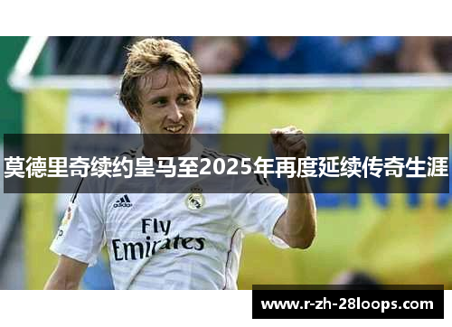 莫德里奇续约皇马至2025年再度延续传奇生涯 莫德里奇续约皇马至2025年再度延续传奇生涯