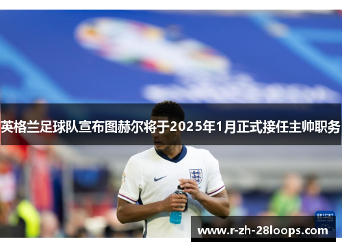 英格兰足球队宣布图赫尔将于2025年1月正式接任主帅职务